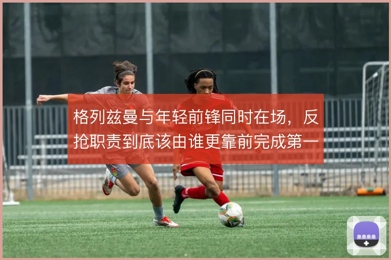 格列兹曼与年轻前锋同时在场,反抢职责到底该由谁更靠前完成第一道限制
