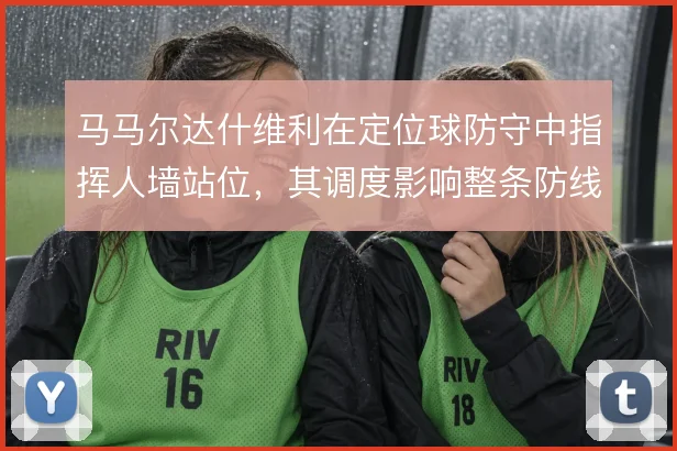 马马尔达什维利在定位球防守中指挥人墙站位,其调度影响整条防线的协同