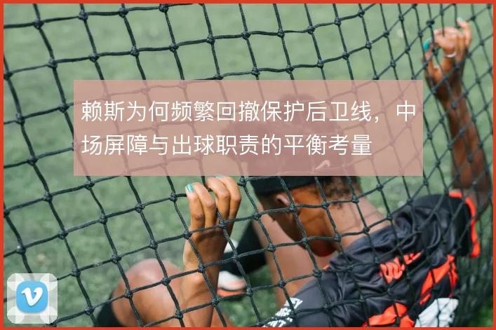 赖斯为何频繁回撤保护后卫线,中场屏障与出球职责的平衡考量