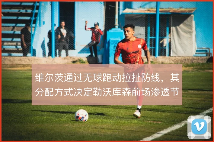维尔茨通过无球跑动拉扯防线,其分配方式决定勒沃库森前场渗透节奏