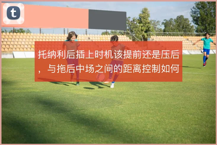 托纳利后插上时机该提前还是压后,与拖后中场之间的距离控制如何取舍