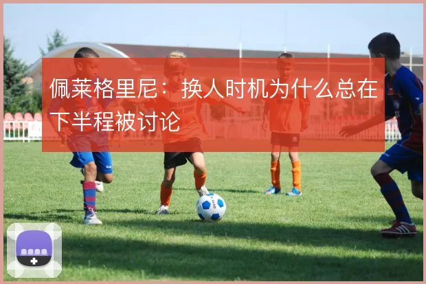 佩莱格里尼:换人时机为什么总在下半程被讨论