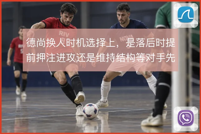 德尚换人时机选择上,是落后时提前押注进攻还是维持结构等对手先乱