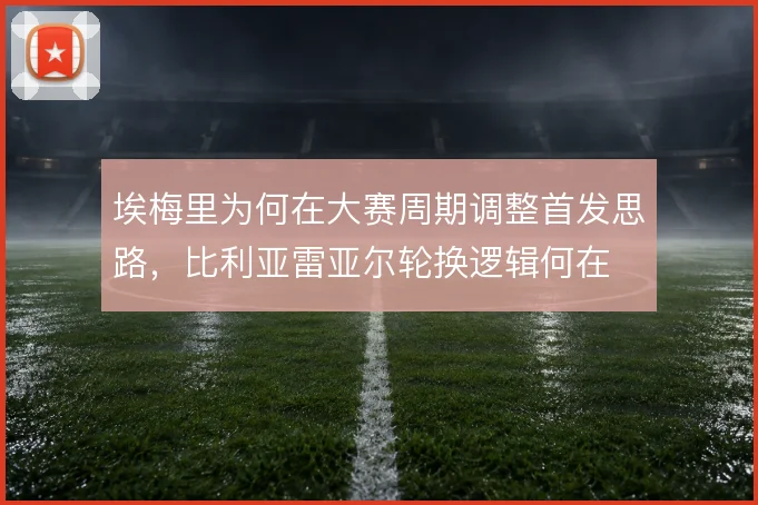 埃梅里为何在大赛周期调整首发思路,比利亚雷亚尔轮换逻辑何在