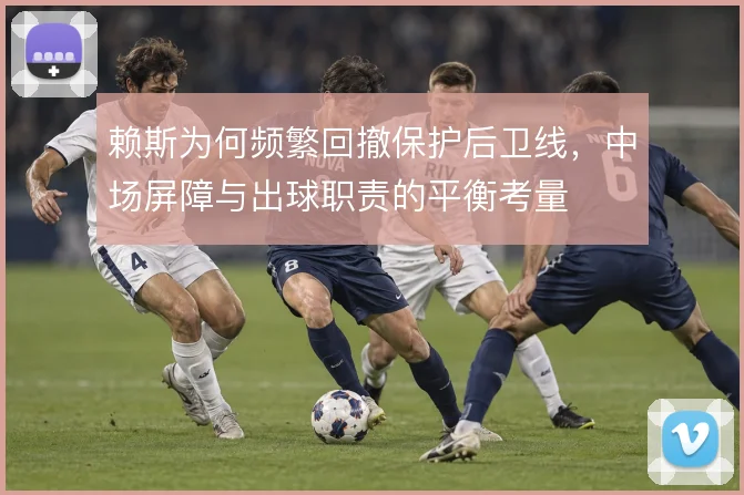赖斯为何频繁回撤保护后卫线,中场屏障与出球职责的平衡考量