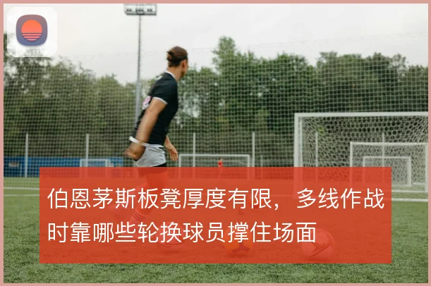 伯恩茅斯板凳厚度有限，多线作战时靠哪些轮换球员撑住场面