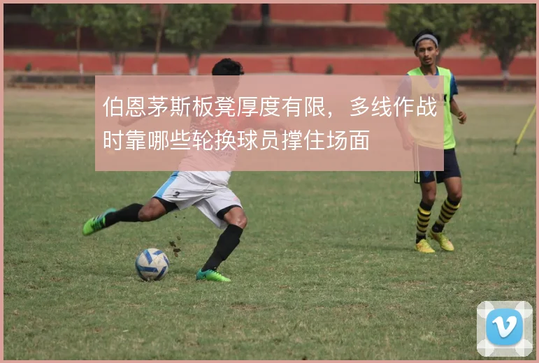 伯恩茅斯板凳厚度有限，多线作战时靠哪些轮换球员撑住场面