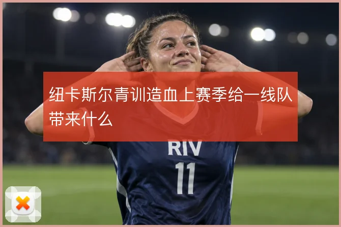 纽卡斯尔青训造血上赛季给一线队带来什么