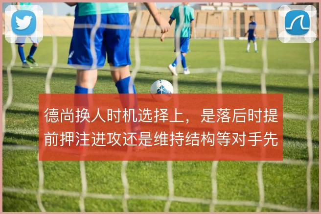 德尚换人时机选择上,是落后时提前押注进攻还是维持结构等对手先乱