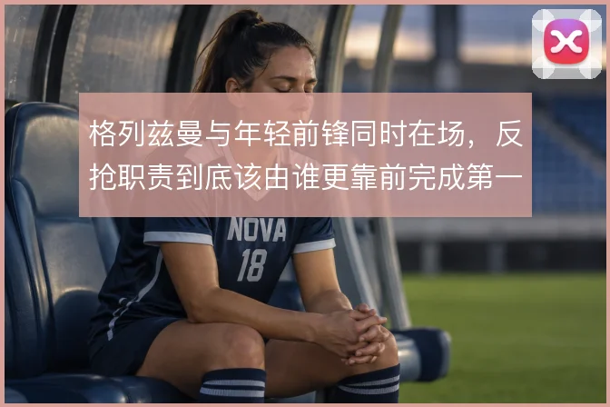 格列兹曼与年轻前锋同时在场,反抢职责到底该由谁更靠前完成第一道限制