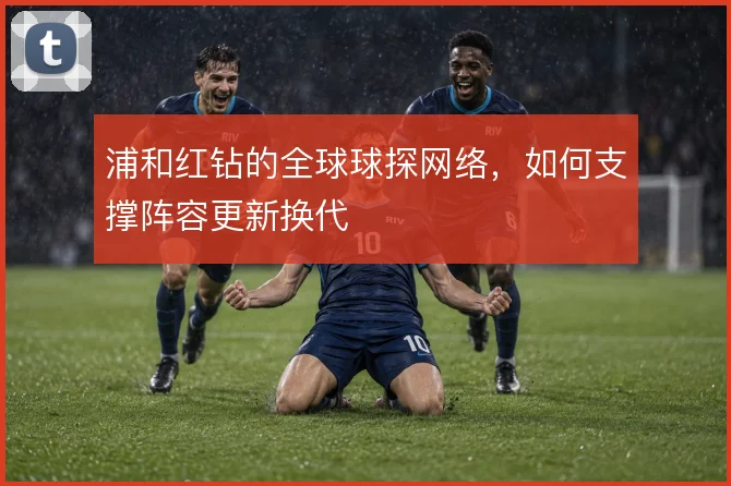 浦和红钻的全球球探网络,如何支撑阵容更新换代