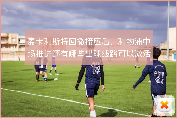 麦卡利斯特回撤接应后，利物浦中场推进还有哪些出球线路可以激活
