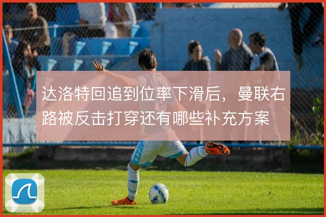 达洛特回追到位率下滑后,曼联右路被反击打穿还有哪些补充方案