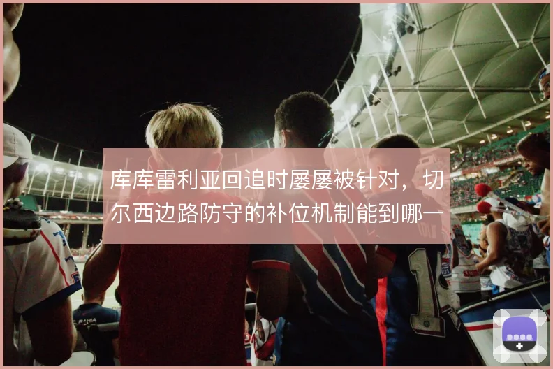 库库雷利亚回追时屡屡被针对,切尔西边路防守的补位机制能到哪一步