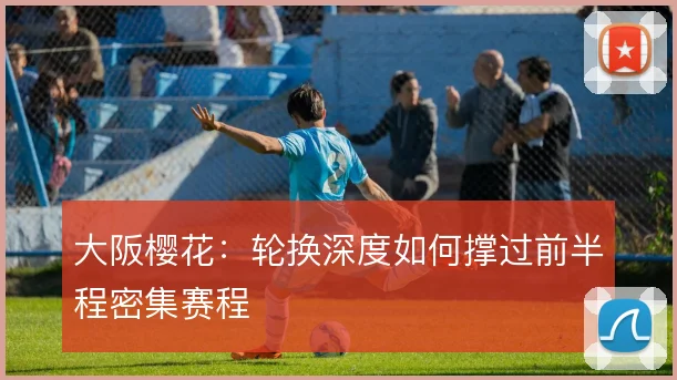 大阪樱花:轮换深度如何撑过前半程密集赛程