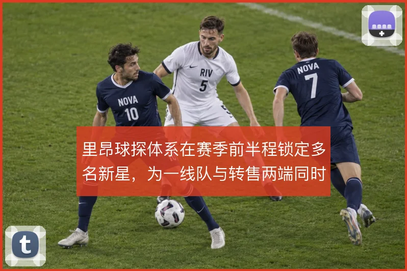 里昂球探体系在赛季前半程锁定多名新星，为一线队与转售两端同时供血