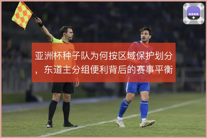 亚洲杯种子队为何按区域保护划分,东道主分组便利背后的赛事平衡