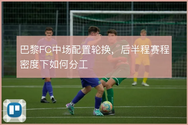 巴黎FC中场配置轮换,后半程赛程密度下如何分工
