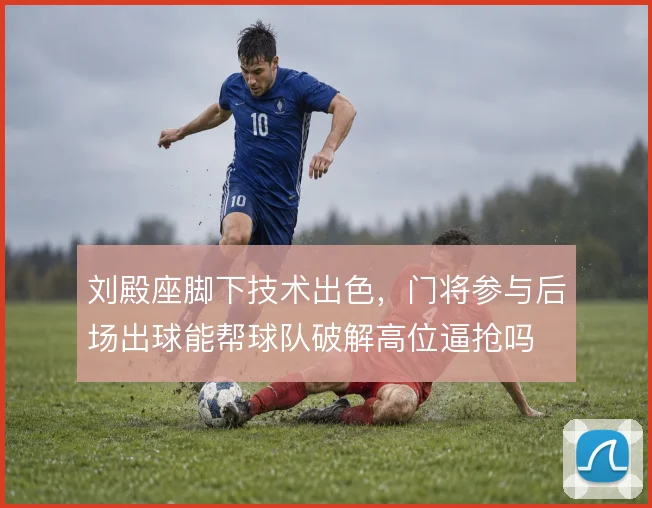 刘殿座脚下技术出色,门将参与后场出球能帮球队破解高位逼抢吗
