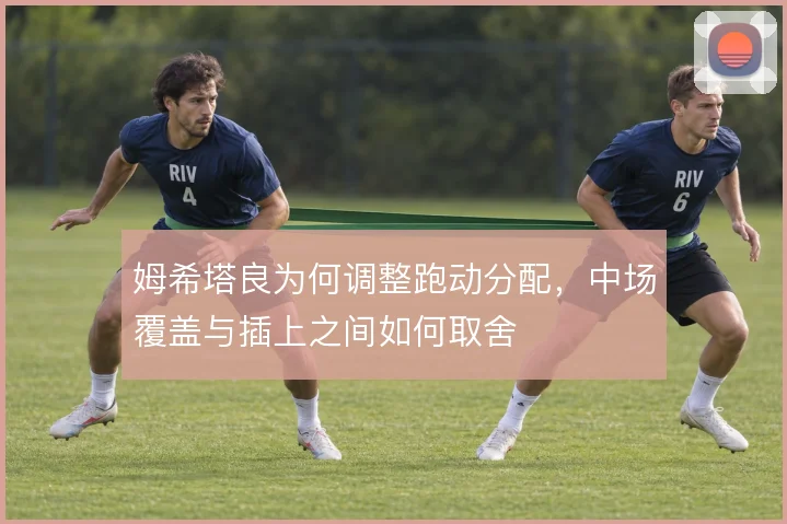 姆希塔良为何调整跑动分配，中场覆盖与插上之间如何取舍