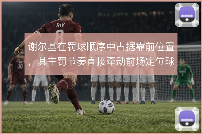 谢尔基在罚球顺序中占据靠前位置，其主罚节奏直接牵动前场定位球战术设计