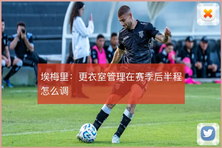 埃梅里：更衣室管理在赛季后半程怎么调