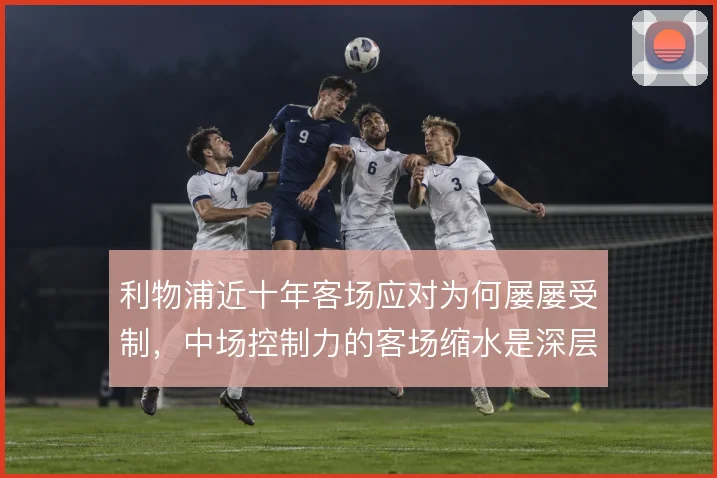 利物浦近十年客场应对为何屡屡受制,中场控制力的客场缩水是深层原因